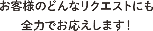 お客様のどんなリクエストにも全力でお応えします！